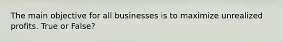 The main objective for all businesses is to maximize unrealized profits. True or False?