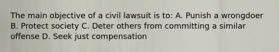 The main objective of a civil lawsuit is to: A. Punish a wrongdoer B. Protect society C. Deter others from committing a similar offense D. Seek just compensation