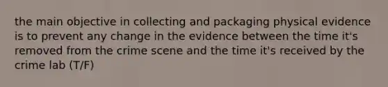 the main objective in collecting and packaging physical evidence is to prevent any change in the evidence between the time it's removed from the crime scene and the time it's received by the crime lab (T/F)