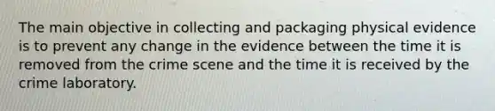 The main objective in collecting and packaging physical evidence is to prevent any change in the evidence between the time it is removed from the crime scene and the time it is received by the crime laboratory.