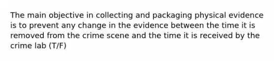 The main objective in collecting and packaging physical evidence is to prevent any change in the evidence between the time it is removed from the crime scene and the time it is received by the crime lab (T/F)