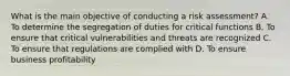 What is the main objective of conducting a risk assessment? A. To determine the segregation of duties for critical functions B. To ensure that critical vulnerabilities and threats are recognized C. To ensure that regulations are complied with D. To ensure business profitability