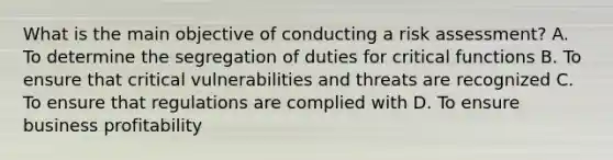 What is the main objective of conducting a risk assessment? A. To determine the segregation of duties for critical functions B. To ensure that critical vulnerabilities and threats are recognized C. To ensure that regulations are complied with D. To ensure business profitability