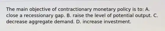 The main objective of contractionary <a href='https://www.questionai.com/knowledge/kEE0G7Llsx-monetary-policy' class='anchor-knowledge'>monetary policy</a> is to: A. close a recessionary gap. B. raise the level of potential output. C. decrease aggregate demand. D. increase investment.