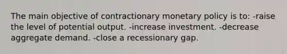 The main objective of contractionary monetary policy is to: -raise the level of potential output. -increase investment. -decrease aggregate demand. -close a recessionary gap.