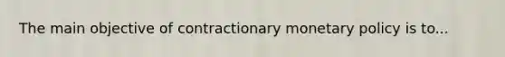 The main objective of contractionary monetary policy is to...