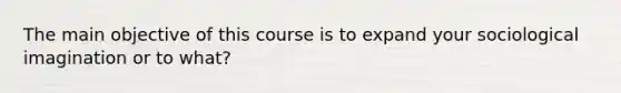 The main objective of this course is to expand your sociological imagination or to what?