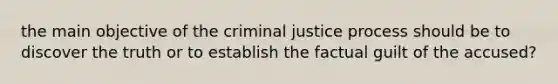 the main objective of the criminal justice process should be to discover the truth or to establish the factual guilt of the accused?