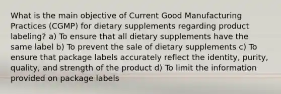 What is the main objective of Current Good Manufacturing Practices (CGMP) for dietary supplements regarding product labeling? a) To ensure that all dietary supplements have the same label b) To prevent the sale of dietary supplements c) To ensure that package labels accurately reflect the identity, purity, quality, and strength of the product d) To limit the information provided on package labels