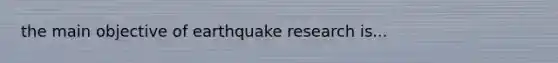 the main objective of earthquake research is...