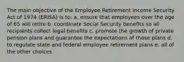 The main objective of the Employee Retirement Income Security Act of 1974 (ERISA) is to: a. ensure that employees over the age of 65 will retire b. coordinate Social Security benefits so all recipients collect legal benefits c. promote the growth of private pension plans and guarantee the expectations of those plans d. to regulate state and federal employee retirement plans e. all of the other choices