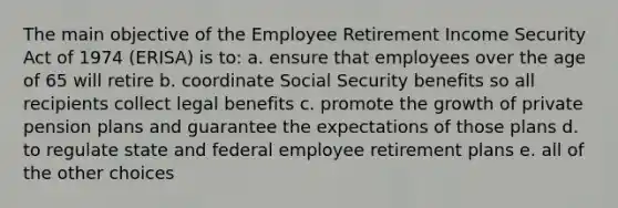 The main objective of the Employee Retirement Income Security Act of 1974 (ERISA) is to: a. ensure that employees over the age of 65 will retire b. coordinate Social Security benefits so all recipients collect legal benefits c. promote the growth of private pension plans and guarantee the expectations of those plans d. to regulate state and federal employee retirement plans e. all of the other choices