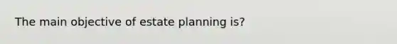 The main objective of estate planning is?