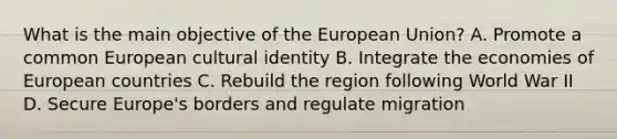 What is the main objective of the European Union? A. Promote a common European cultural identity B. Integrate the economies of European countries C. Rebuild the region following World War II D. Secure Europe's borders and regulate migration