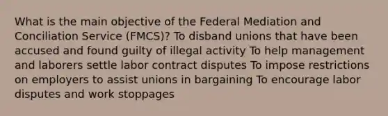 What is the main objective of the Federal Mediation and Conciliation Service (FMCS)? To disband unions that have been accused and found guilty of illegal activity To help management and laborers settle labor contract disputes To impose restrictions on employers to assist unions in bargaining To encourage labor disputes and work stoppages