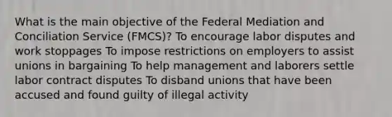 What is the main objective of the Federal Mediation and Conciliation Service (FMCS)? To encourage labor disputes and work stoppages To impose restrictions on employers to assist unions in bargaining To help management and laborers settle labor contract disputes To disband unions that have been accused and found guilty of illegal activity