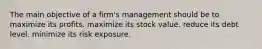 The main objective of a firm's management should be to maximize its profits. maximize its stock value. reduce its debt level. minimize its risk exposure.