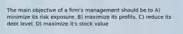 The main objective of a firm's management should be to A) minimize its risk exposure. B) maximize its profits. C) reduce its debt level. D) maximize it's stock value