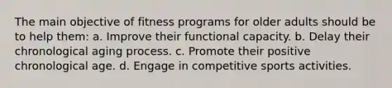 The main objective of fitness programs for older adults should be to help them: a. Improve their functional capacity. b. Delay their chronological aging process. c. Promote their positive chronological age. d. Engage in competitive sports activities.