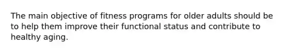 The main objective of fitness programs for older adults should be to help them improve their functional status and contribute to healthy aging.