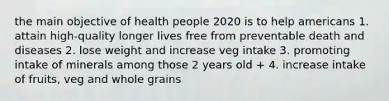 the main objective of health people 2020 is to help americans 1. attain high-quality longer lives free from preventable death and diseases 2. lose weight and increase veg intake 3. promoting intake of minerals among those 2 years old + 4. increase intake of fruits, veg and whole grains