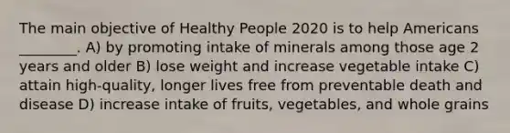 The main objective of Healthy People 2020 is to help Americans ________. A) by promoting intake of minerals among those age 2 years and older B) lose weight and increase vegetable intake C) attain high-quality, longer lives free from preventable death and disease D) increase intake of fruits, vegetables, and whole grains