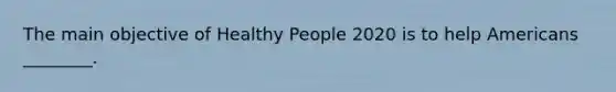 The main objective of Healthy People 2020 is to help Americans ________.