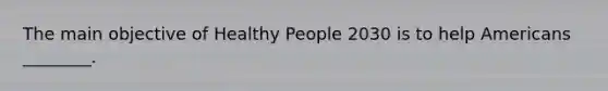 The main objective of Healthy People 2030 is to help Americans ________.