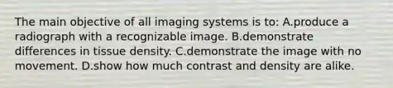 The main objective of all imaging systems is to: A.produce a radiograph with a recognizable image. B.demonstrate differences in tissue density. C.demonstrate the image with no movement. D.show how much contrast and density are alike.