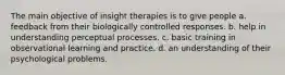 The main objective of insight therapies is to give people a. feedback from their biologically controlled responses. b. help in understanding perceptual processes. c. basic training in observational learning and practice. d. an understanding of their psychological problems.