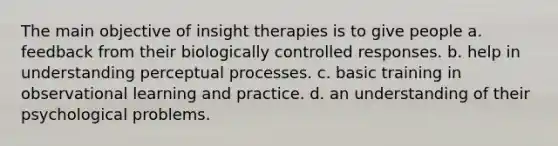 The main objective of insight therapies is to give people a. feedback from their biologically controlled responses. b. help in understanding perceptual processes. c. basic training in observational learning and practice. d. an understanding of their psychological problems.