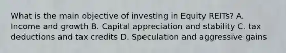 What is the main objective of investing in Equity REITs? A. Income and growth B. Capital appreciation and stability C. tax deductions and tax credits D. Speculation and aggressive gains