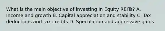 What is the main objective of investing in Equity REITs? A. Income and growth B. Capital appreciation and stability C. Tax deductions and tax credits D. Speculation and aggressive gains