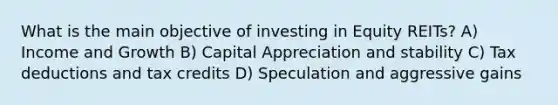 What is the main objective of investing in Equity REITs? A) Income and Growth B) Capital Appreciation and stability C) Tax deductions and tax credits D) Speculation and aggressive gains