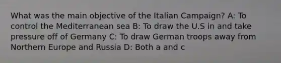 What was the main objective of the Italian Campaign? A: To control the Mediterranean sea B: To draw the U.S in and take pressure off of Germany C: To draw German troops away from Northern Europe and Russia D: Both a and c