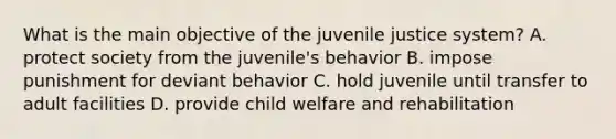 What is the main objective of the juvenile justice system? A. protect society from the juvenile's behavior B. impose punishment for deviant behavior C. hold juvenile until transfer to adult facilities D. provide child welfare and rehabilitation