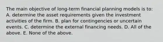 The main objective of long-term financial planning models is to: A. determine the asset requirements given the investment activities of the firm. B. plan for contingencies or uncertain events. C. determine the external financing needs. D. All of the above. E. None of the above.