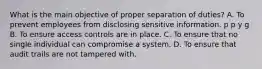 What is the main objective of proper separation of duties? A. To prevent employees from disclosing sensitive information. p p y g B. To ensure access controls are in place. C. To ensure that no single individual can compromise a system. D. To ensure that audit trails are not tampered with.