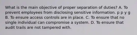 What is the main objective of proper separation of duties? A. To prevent employees from disclosing sensitive information. p p y g B. To ensure access controls are in place. C. To ensure that no single individual can compromise a system. D. To ensure that audit trails are not tampered with.