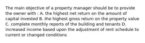 The main objective of a property manager should be to provide the owner with : A. the highest net return on the amount of capital invested B. the highest gross return on the property value C. complete monthly reports of the building and tenants D. increased income based upon the adjustment of rent schedule to current or changed conditions