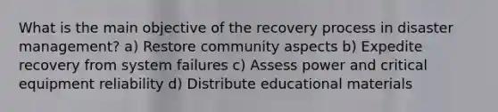 What is the main objective of the recovery process in disaster management? a) Restore community aspects b) Expedite recovery from system failures c) Assess power and critical equipment reliability d) Distribute educational materials