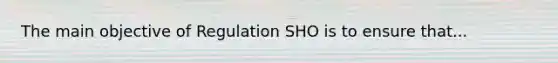 The main objective of Regulation SHO is to ensure that...