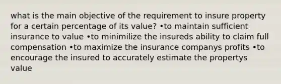 what is the main objective of the requirement to insure property for a certain percentage of its value? •to maintain sufficient insurance to value •to minimilize the insureds ability to claim full compensation •to maximize the insurance companys profits •to encourage the insured to accurately estimate the propertys value