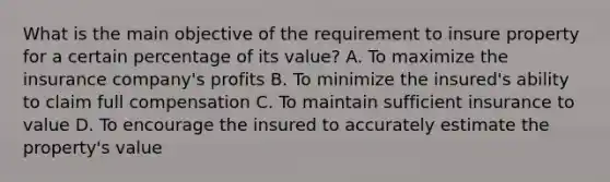 What is the main objective of the requirement to insure property for a certain percentage of its value? A. To maximize the insurance company's profits B. To minimize the insured's ability to claim full compensation C. To maintain sufficient insurance to value D. To encourage the insured to accurately estimate the property's value