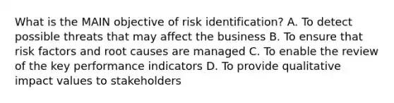 What is the MAIN objective of risk identification? A. To detect possible threats that may affect the business B. To ensure that risk factors and root causes are managed C. To enable the review of the key performance indicators D. To provide qualitative impact values to stakeholders