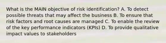 What is the MAIN objective of risk identification? A. To detect possible threats that may affect the business B. To ensure that risk factors and root causes are managed C. To enable the review of the key performance indicators (KPIs) D. To provide qualitative impact values to stakeholders