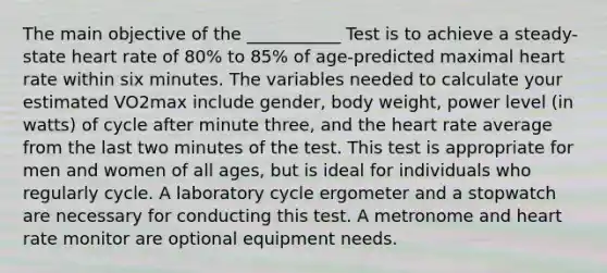 The main objective of the ___________ Test is to achieve a steady-state heart rate of 80% to 85% of age-predicted maximal heart rate within six minutes. The variables needed to calculate your estimated VO2max include gender, body weight, power level (in watts) of cycle after minute three, and the heart rate average from the last two minutes of the test. This test is appropriate for men and women of all ages, but is ideal for individuals who regularly cycle. A laboratory cycle ergometer and a stopwatch are necessary for conducting this test. A metronome and heart rate monitor are optional equipment needs.