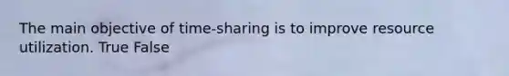 The main objective of time-sharing is to improve resource utilization. True False