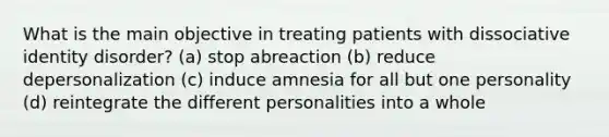 What is the main objective in treating patients with dissociative identity disorder? (a) stop abreaction (b) reduce depersonalization (c) induce amnesia for all but one personality (d) reintegrate the different personalities into a whole