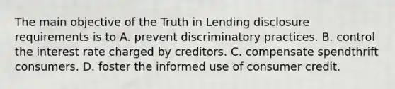 The main objective of the Truth in Lending disclosure requirements is to A. prevent discriminatory practices. B. control the interest rate charged by creditors. C. compensate spendthrift consumers. D. foster the informed use of consumer credit.